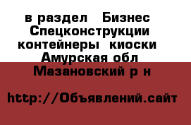  в раздел : Бизнес » Спецконструкции, контейнеры, киоски . Амурская обл.,Мазановский р-н